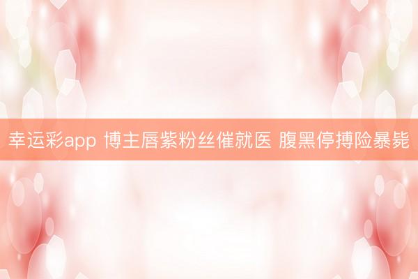 幸运彩app 博主唇紫粉丝催就医 腹黑停搏险暴毙