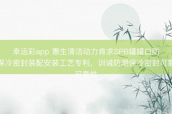 幸运彩app 惠生清洁动力肯求SPB罐罐口防潮保冷密封装配安装工艺专利，训诫防潮保冷密封可靠性