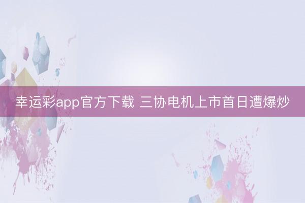 幸运彩app官方下载 三协电机上市首日遭爆炒