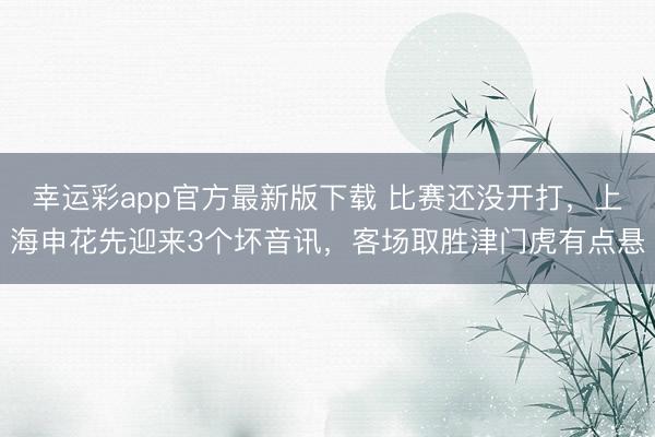 幸运彩app官方最新版下载 比赛还没开打，上海申花先迎来3个坏音讯，客场取胜津门虎有点悬