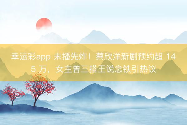 幸运彩app 未播先炸!蔡欣洋新剧预约超 145 万,女主曾三搭王说念铁引热议