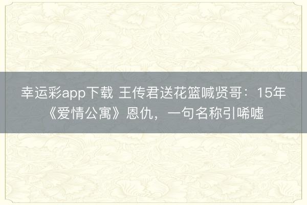 幸运彩app下载 王传君送花篮喊贤哥：15年《爱情公寓》恩仇，一句名称引唏嘘