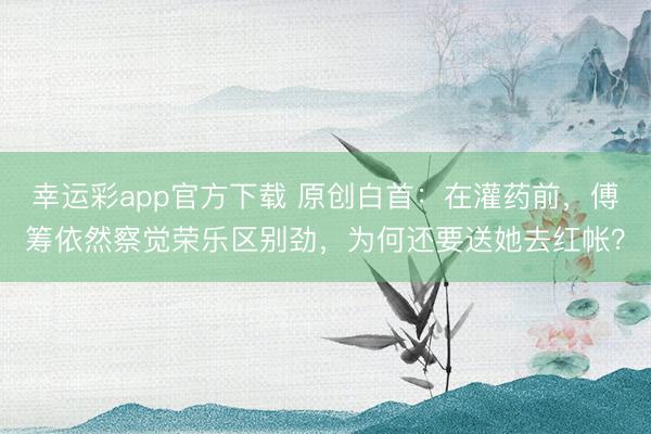 幸运彩app官方下载 原创白首:在灌药前,傅筹依然察觉荣乐区别劲,为何还要送她去红帐?