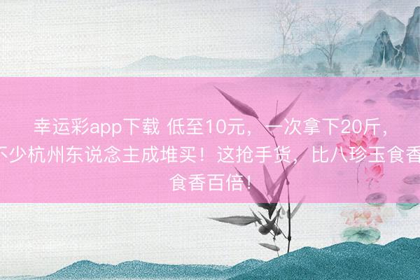 幸运彩app下载 低至10元，一次拿下20斤，最近不少杭州东说念主成堆买！这抢手货，比八珍玉食香百倍！