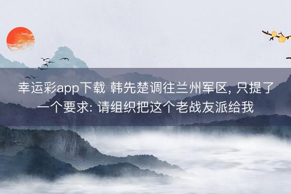 幸运彩app下载 韩先楚调往兰州军区， 只提了一个要求: 请组织把这个老战友派给我
