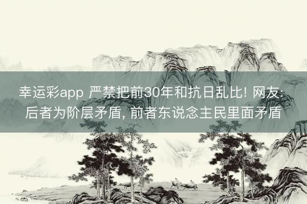 幸运彩app 严禁把前30年和抗日乱比! 网友: 后者为阶层矛盾, 前者东说念主民里面矛盾