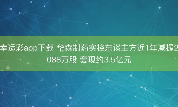 幸运彩app下载 华森制药实控东谈主方近1年减握2088万股 套现约3.5亿元