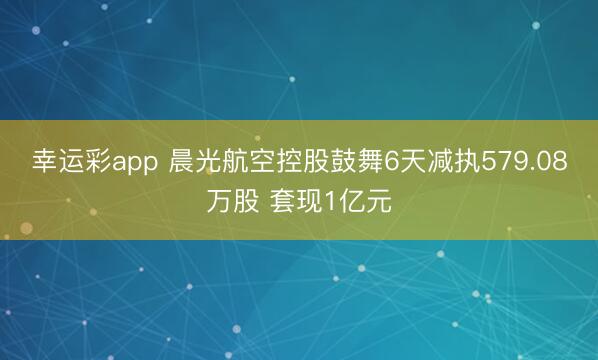 幸运彩app 晨光航空控股鼓舞6天减执579.08万股 套现1亿元