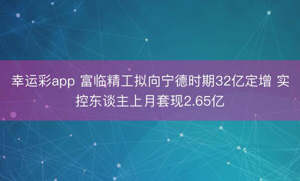 幸运彩app 富临精工拟向宁德时期32亿定增 实控东谈主上月套现2.65亿