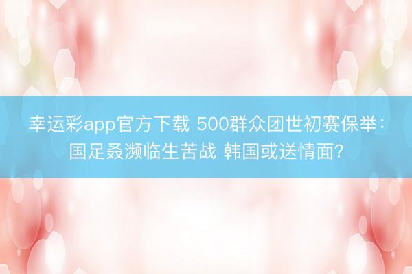 幸运彩app官方下载 500群众团世初赛保举:国足叒濒临生苦战 韩国或送情面?