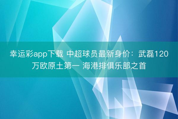 幸运彩app下载 中超球员最新身价：武磊120万欧原土第一 海港排俱乐部之首