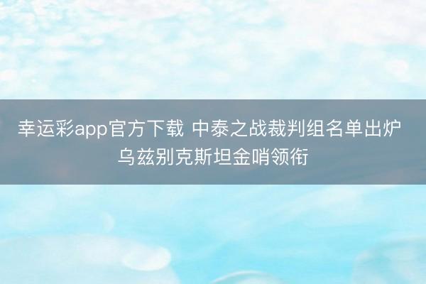 幸运彩app官方下载 中泰之战裁判组名单出炉 乌兹别克斯坦金哨领衔
