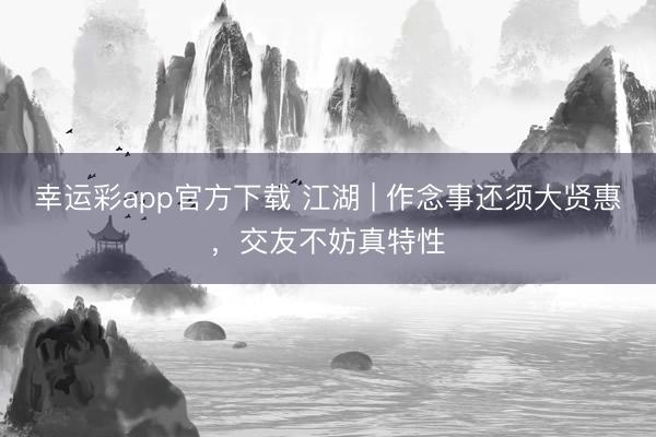 幸运彩app官方下载 江湖 | 作念事还须大贤惠，交友不妨真特性