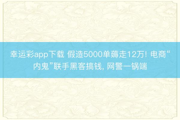 幸运彩app下载 假造5000单薅走12万! 电商“内鬼”联手黑客搞钱, 网警一锅端
