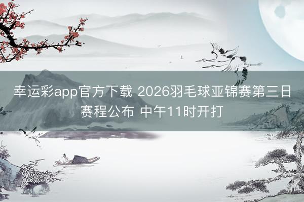 幸运彩app官方下载 2026羽毛球亚锦赛第三日赛程公布 中午11时开打
