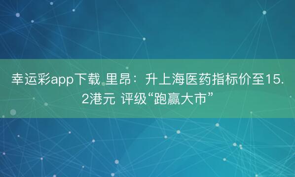 幸运彩app下载 里昂：升上海医药指标价至15.2港元 评级“跑赢大市”
