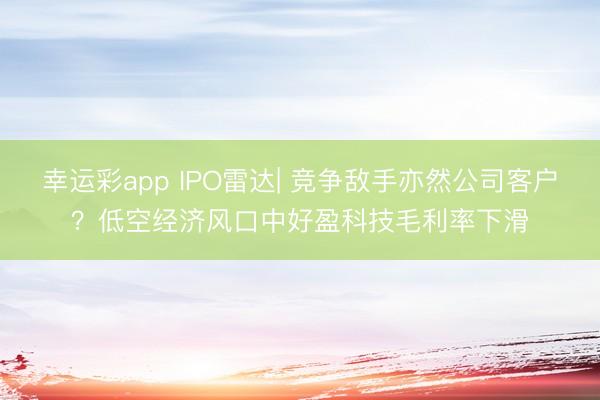 幸运彩app IPO雷达| 竞争敌手亦然公司客户？低空经济风口中好盈科技毛利率下滑