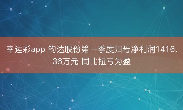 幸运彩app 钧达股份第一季度归母净利润1416.36万元 同比扭亏为盈
