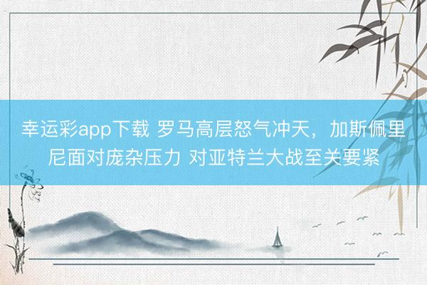 幸运彩app下载 罗马高层怒气冲天,加斯佩里尼面对庞杂压力 对亚特兰大战至关要紧