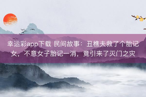 幸运彩app下载 民间故事：丑樵夫救了个胎记女，不意女子胎记一消，竟引来了灭门之灾