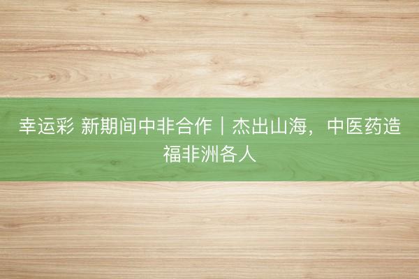 幸运彩 新期间中非合作｜杰出山海，中医药造福非洲各人