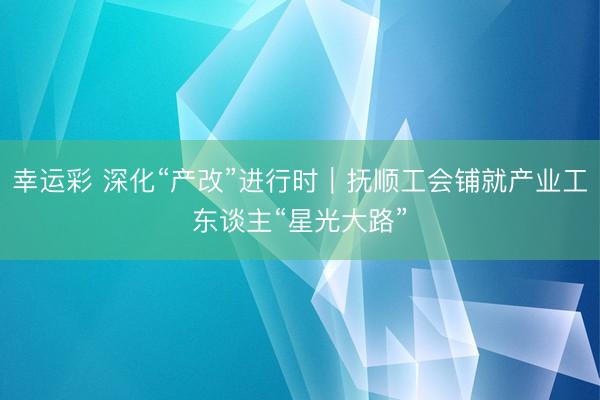 幸运彩 深化“产改”进行时｜抚顺工会铺就产业工东谈主“星光大路”