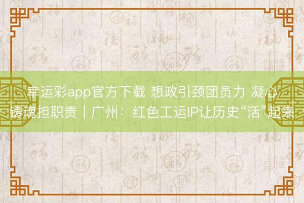幸运彩app官方下载 想政引颈团员力 凝心铸魂担职责｜广州：红色工运IP让历史“活”起来