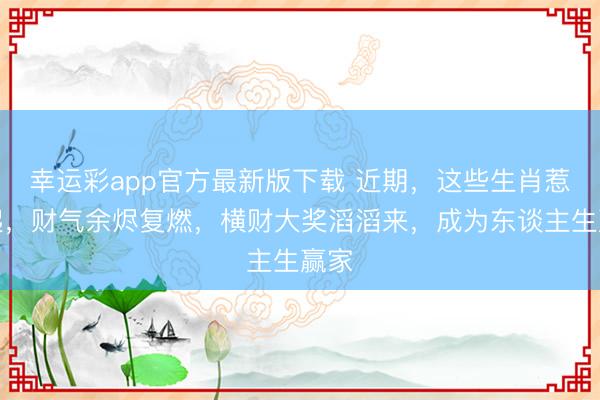 幸运彩app官方最新版下载 近期，这些生肖惹不起，财气余烬复燃，横财大奖滔滔来，成为东谈主生赢家