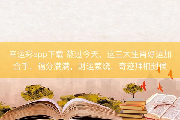 幸运彩app下载 熬过今天，这三大生肖好运加合手，福分满满，财运萦绕，奇迹拜相封侯
