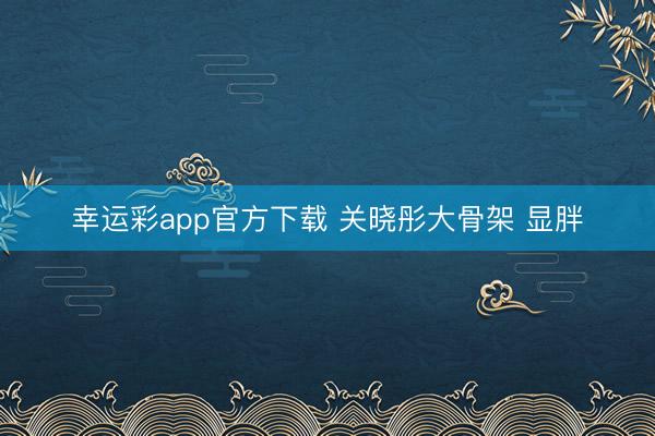 幸运彩app官方下载 关晓彤大骨架 显胖