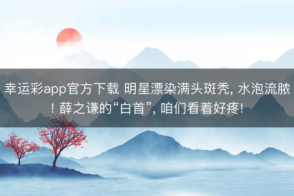 幸运彩app官方下载 明星漂染满头斑秃， 水泡流脓! 薛之谦的“白首”， 咱们看着好疼!
