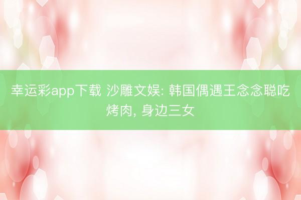 幸运彩app下载 沙雕文娱: 韩国偶遇王念念聪吃烤肉, 身边三女