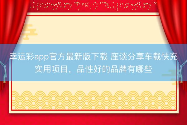 幸运彩app官方最新版下载 座谈分享车载快充实用项目,品性好的品牌有哪些