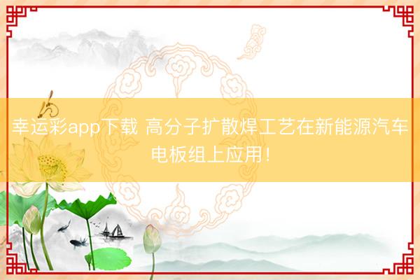 幸运彩app下载 高分子扩散焊工艺在新能源汽车电板组上应用!