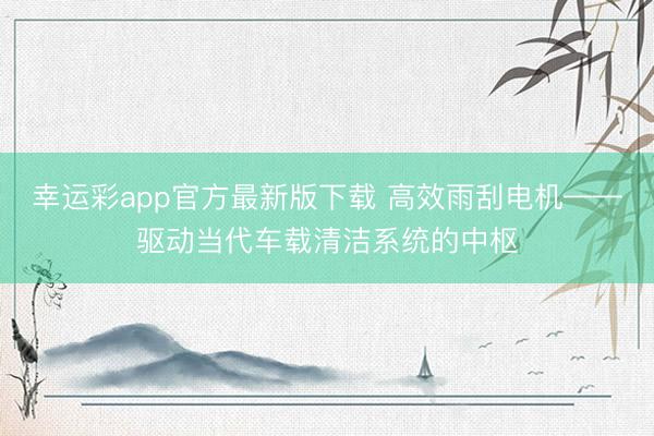 幸运彩app官方最新版下载 高效雨刮电机——驱动当代车载清洁系统的中枢