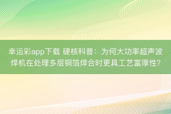 幸运彩app下载 硬核科普:为何大功率超声波焊机在处理多层铜箔焊合时更具工艺富厚性?