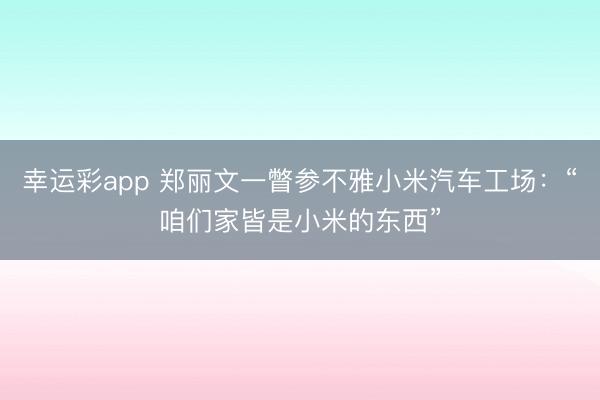 幸运彩app 郑丽文一瞥参不雅小米汽车工场:“咱们家皆是小米的东西”