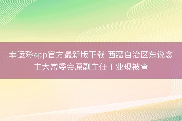 幸运彩app官方最新版下载 西藏自治区东说念主大常委会原副主任丁业现被查