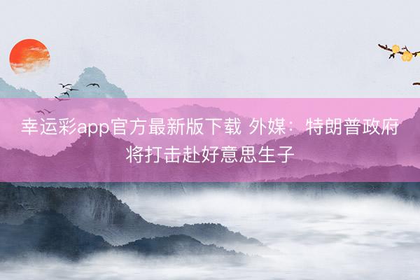 幸运彩app官方最新版下载 外媒：特朗普政府将打击赴好意思生子