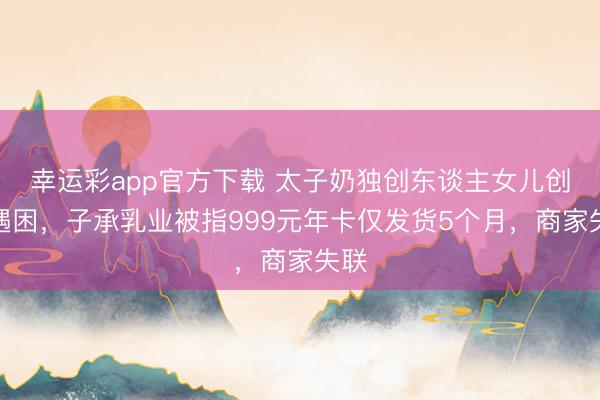 幸运彩app官方下载 太子奶独创东谈主女儿创业遇困,子承乳业被指999元年卡仅发货5个月,商家失联