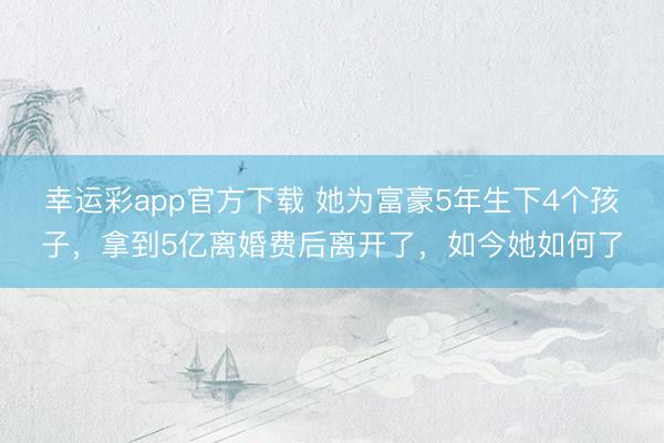 幸运彩app官方下载 她为富豪5年生下4个孩子,拿到5亿离婚费后离开了,如今她如何了