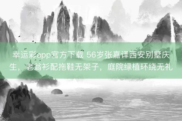 幸运彩app官方下载 56岁张嘉译西安别墅庆生，老翁衫配拖鞋无架子，庭院绿植环绕无礼