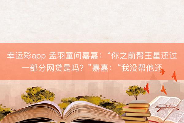 幸运彩app 孟羽童问嘉嘉：“你之前帮王星还过一部分网贷是吗？”嘉嘉：“我没帮他还