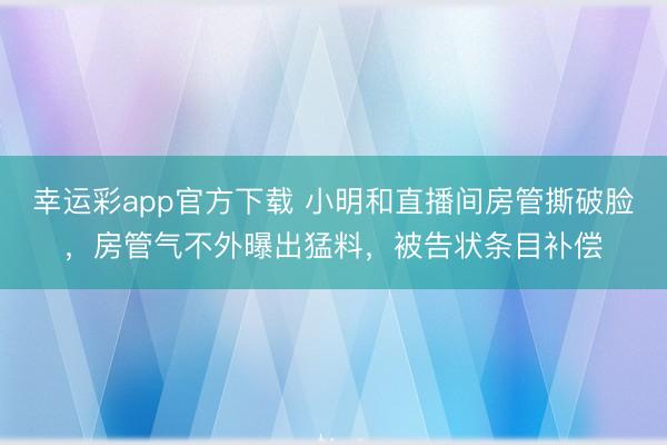 幸运彩app官方下载 小明和直播间房管撕破脸,房管气不外曝出猛料,被告状条目补偿