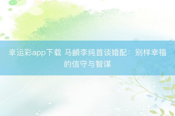 幸运彩app下载 马頔李纯首谈婚配：别样幸福的信守与智谋