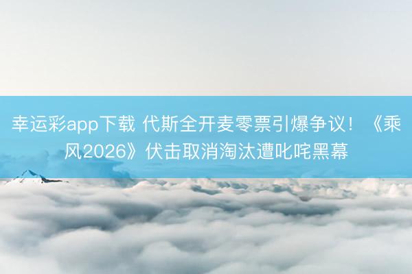 幸运彩app下载 代斯全开麦零票引爆争议！《乘风2026》伏击取消淘汰遭叱咤黑幕