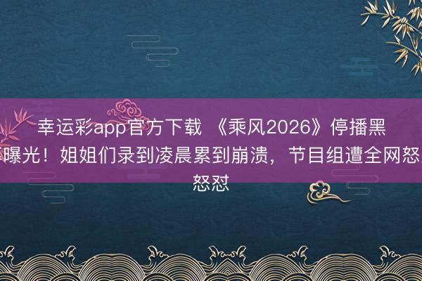幸运彩app官方下载 《乘风2026》停播黑幕曝光！姐姐们录到凌晨累到崩溃，节目组遭全网怒怼
