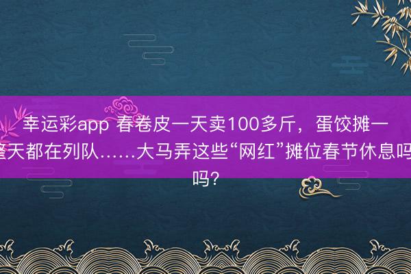 幸运彩app 春卷皮一天卖100多斤,蛋饺摊一整天都在列队……大马弄这些“网红”摊位春节休息吗?