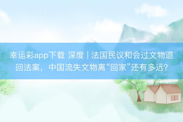 幸运彩app下载 深度 | 法国民议和会过文物退回法案，中国流失文物离“回家”还有多远？