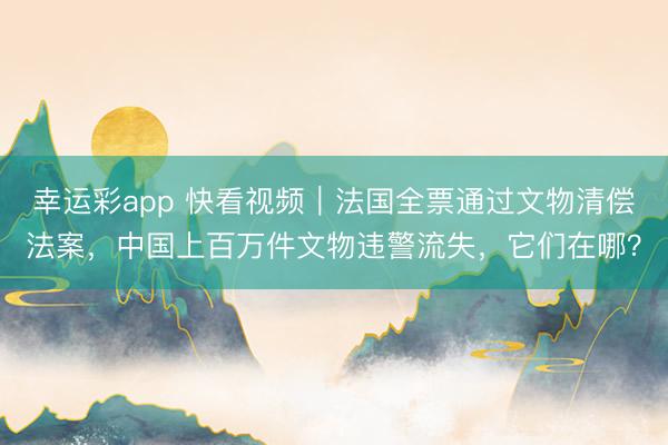 幸运彩app 快看视频｜法国全票通过文物清偿法案，中国上百万件文物违警流失，<a href=